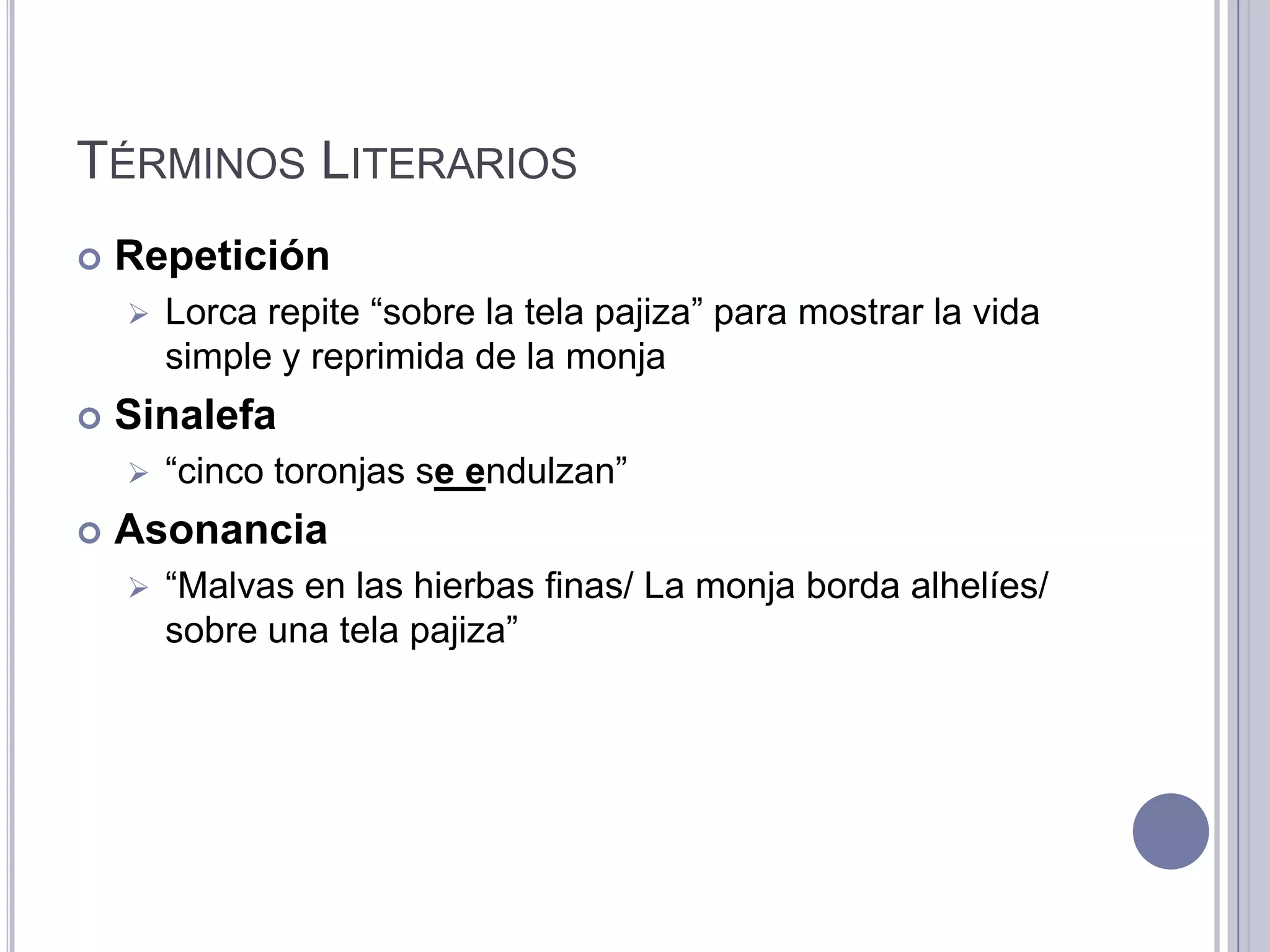TÉRMINOS LITERARIOS
   Repetición
       Lorca repite “sobre la tela pajiza” para mostrar la vida
        simple y reprimida de la monja
   Sinalefa
       “cinco toronjas se endulzan”
   Asonancia
       “Malvas en las hierbas finas/ La monja borda alhelíes/
        sobre una tela pajiza”
 