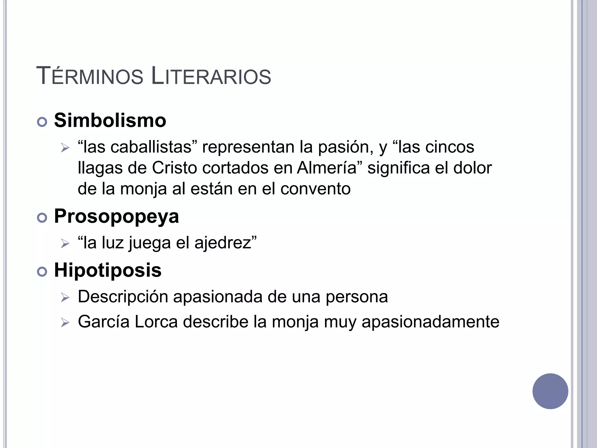TÉRMINOS LITERARIOS
   Simbolismo
       “las caballistas” representan la pasión, y “las cincos
        llagas de Cristo cortados en Almería” significa el dolor
        de la monja al están en el convento
   Prosopopeya
       “la luz juega el ajedrez”
   Hipotiposis
     Descripción apasionada de una persona
     García Lorca describe la monja muy apasionadamente
 