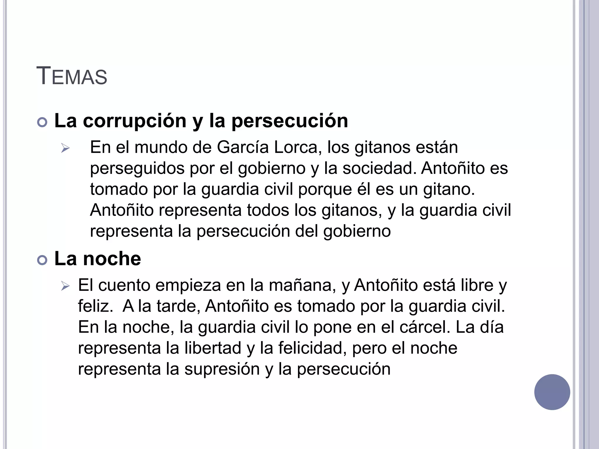 TEMAS
   La corrupción y la persecución
        En el mundo de García Lorca, los gitanos están
         perseguidos por el gobierno y la sociedad. Antoñito es
         tomado por la guardia civil porque él es un gitano.
         Antoñito representa todos los gitanos, y la guardia civil
         representa la persecución del gobierno
   La noche
       El cuento empieza en la mañana, y Antoñito está libre y
        feliz. A la tarde, Antoñito es tomado por la guardia civil.
        En la noche, la guardia civil lo pone en el cárcel. La día
        representa la libertad y la felicidad, pero el noche
        representa la supresión y la persecución
 