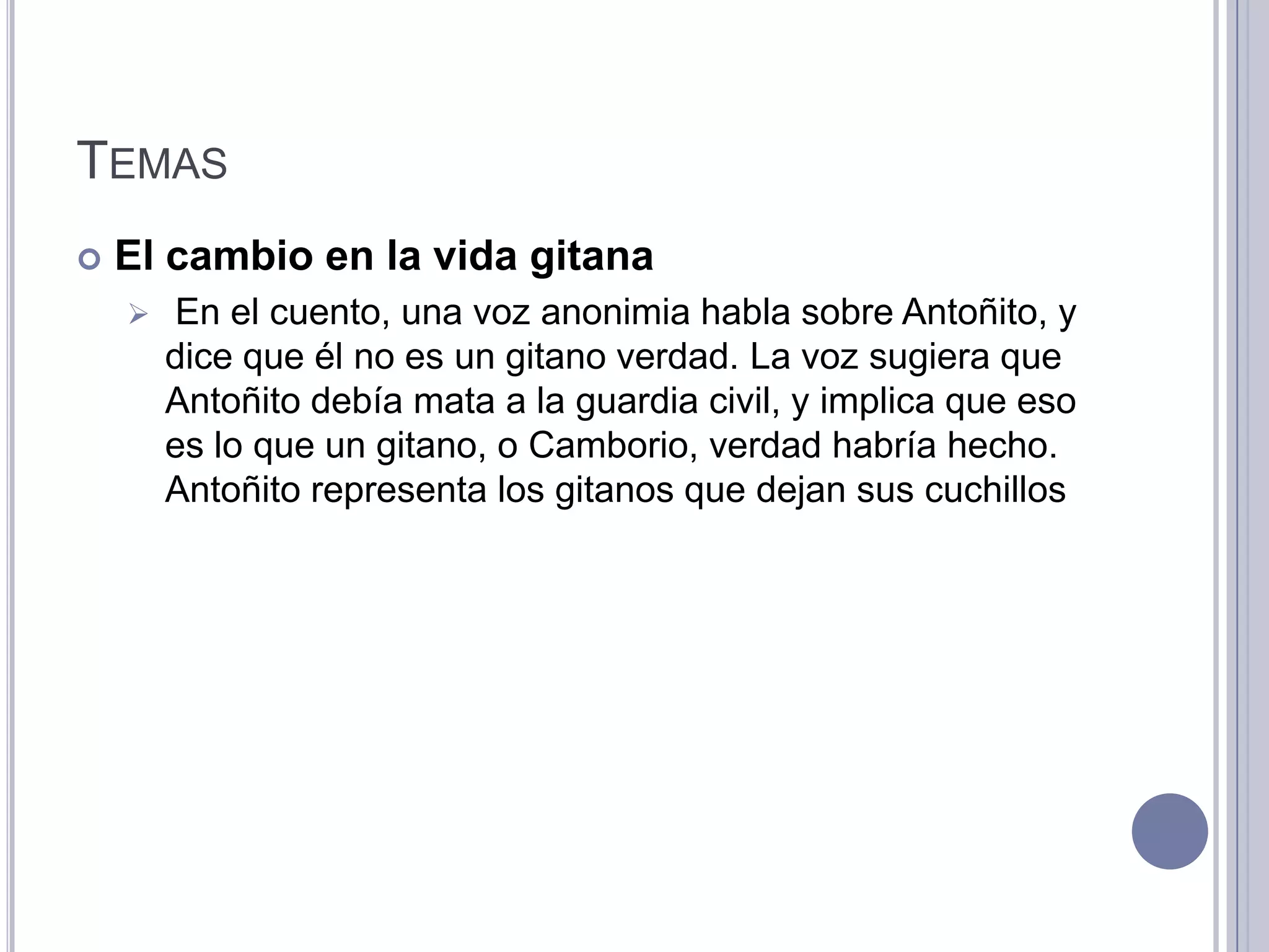 TEMAS
   El cambio en la vida gitana
       En el cuento, una voz anonimia habla sobre Antoñito, y
        dice que él no es un gitano verdad. La voz sugiera que
        Antoñito debía mata a la guardia civil, y implica que eso
        es lo que un gitano, o Camborio, verdad habría hecho.
        Antoñito representa los gitanos que dejan sus cuchillos
 