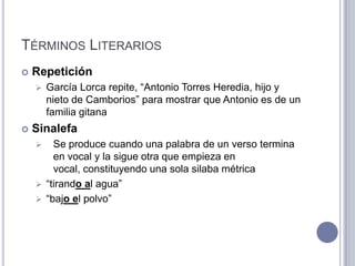 TÉRMINOS LITERARIOS
   Repetición
       García Lorca repite, “Antonio Torres Heredia, hijo y
        nieto de Camborios” para mostrar que Antonio es de un
        familia gitana
   Sinalefa
       Se produce cuando una palabra de un verso termina
        en vocal y la sigue otra que empieza en
        vocal, constituyendo una sola silaba métrica
     “tirando al agua”
     “bajo el polvo”
 