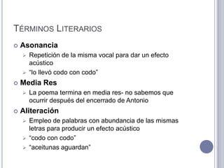 TÉRMINOS LITERARIOS
   Asonancia
     Repetición de la misma vocal para dar un efecto
      acústico
     “lo llevó codo con codo”

   Media Res
       La poema termina en media res- no sabemos que
        ocurrir después del encerrado de Antonio
   Aliteración
     Empleo de palabras con abundancia de las mismas
      letras para producir un efecto acústico
     “codo con codo”
     “aceitunas aguardan”
 