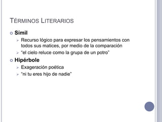 TÉRMINOS LITERARIOS
   Símil
     Recurso lógico para expresar los pensamientos con
      todos sus matices, por medio de la comparación
     “el cielo reluce como la grupa de un potro”

   Hipérbole
     Exageración poética
     “ni tu eres hijo de nadie”
 