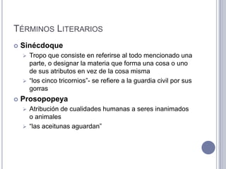 TÉRMINOS LITERARIOS
   Sinécdoque
     Tropo que consiste en referirse al todo mencionado una
      parte, o designar la materia que forma una cosa o uno
      de sus atributos en vez de la cosa misma
     “los cinco tricornios”- se refiere a la guardia civil por sus
      gorras
   Prosopopeya
     Atribución de cualidades humanas a seres inanimados
      o animales
     “las aceitunas aguardan”
 