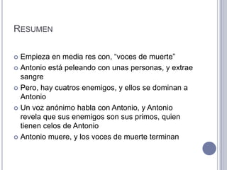 RESUMEN

 Empieza en media res con, “voces de muerte”
 Antonio está peleando con unas personas, y extrae
  sangre
 Pero, hay cuatros enemigos, y ellos se dominan a
  Antonio
 Un voz anónimo habla con Antonio, y Antonio
  revela que sus enemigos son sus primos, quien
  tienen celos de Antonio
 Antonio muere, y los voces de muerte terminan
 