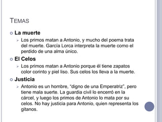 TEMAS
   La muerte
       Los primos matan a Antonio, y mucho del poema trata
        del muerte. García Lorca interpreta la muerte como el
        perdido de una alma único.
   El Celos
       Los primos matan a Antonio porque él tiene zapatos
        color corinto y piel liso. Sus celos los lleva a la muerte.
   Justicia
       Antonio es un hombre, “digno de una Emperatriz”, pero
        tiene mala suerte. La guardia civil lo encerró en la
        cárcel, y luego los primos de Antonio lo mata por su
        celos. No hay justicia para Antonio, quien representa los
        gitanos.
 