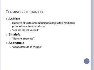 TÉRMINOS LITERARIOS
   Anáfora
     Recurrir al texto con menciones implícitas mediante
      pronombres demostrativos
     “voz de clavel varonil”

   Sinalefa
       “Sangre enemiga”
   Asonancia
       “Acuérdate de la Virgen”
 