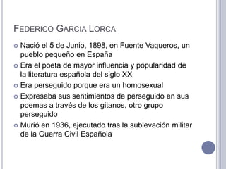 FEDERICO GARCIA LORCA
 Nació el 5 de Junio, 1898, en Fuente Vaqueros, un
  pueblo pequeño en España
 Era el poeta de mayor influencia y popularidad de
  la literatura española del siglo XX
 Era perseguido porque era un homosexual

 Expresaba sus sentimientos de perseguido en sus
  poemas a través de los gitanos, otro grupo
  perseguido
 Murió en 1936, ejecutado tras la sublevación militar
  de la Guerra Civil Española
 