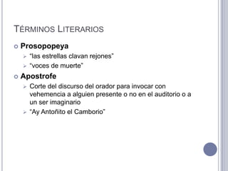 TÉRMINOS LITERARIOS
   Prosopopeya
     “las estrellas clavan rejones”
     “voces de muerte”

   Apostrofe
     Corte del discurso del orador para invocar con
      vehemencia a alguien presente o no en el auditorio o a
      un ser imaginario
     “Ay Antoñito el Camborio”
 