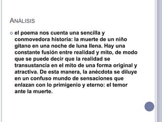 ANÁLISIS
   el poema nos cuenta una sencilla y
    conmovedora historia: la muerte de un niño
    gitano en una noche de luna llena. Hay una
    constante fusión entre realidad y mito, de modo
    que se puede decir que la realidad se
    transustancia en el mito de una forma original y
    atractiva. De esta manera, la anécdota se diluye
    en un confuso mundo de sensaciones que
    enlazan con lo primigenio y eterno: el temor
    ante la muerte.
 
