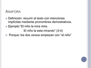 ANAFORA
 Definición: recurrir al texto con menciones
  implícitas mediante pronombres demostrativos.
 Ejemplo:“El niño la mira mira.

              El niño la esta mirando” (3-4)
 Porque: los dos versos empiezan con “el niño”
 