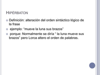 HIPÉRBATON
 Definición: alteración del orden sintáctico lógico de
  la frase
 ejemplo: “mueve la luna sus brazos”

 porque: Normalmente se diría “ la luna mueve sus
  brazos” pero Lorca altero el orden de palabras.
 