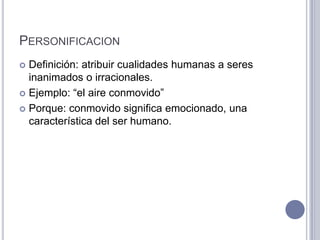 PERSONIFICACION
 Definición: atribuir cualidades humanas a seres
  inanimados o irracionales.
 Ejemplo: “el aire conmovido”

 Porque: conmovido significa emocionado, una
  característica del ser humano.
 