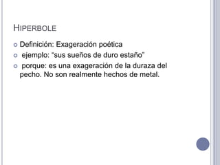 HIPERBOLE
 Definición: Exageración poética
 ejemplo: “sus sueños de duro estaño”

 porque: es una exageración de la duraza del
  pecho. No son realmente hechos de metal.
 