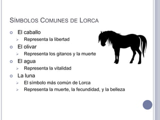 SÍMBOLOS COMUNES DE LORCA
   El caballo
       Representa la libertad
   El olivar
       Representa los gitanos y la muerte
   El agua
       Representa la vitalidad
   La luna
       El símbolo más común de Lorca
       Representa la muerte, la fecundidad, y la belleza
 