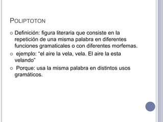 POLIPTOTON
 Definición: figura literaria que consiste en la
  repetición de una misma palabra en diferentes
  funciones gramaticales o con diferentes morfemas.
 ejemplo: “el aire la vela, vela. El aire la esta
  velando”
 Porque: usa la misma palabra en distintos usos
  gramáticos.
 