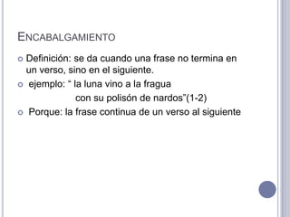 ENCABALGAMIENTO
 Definición: se da cuando una frase no termina en
  un verso, sino en el siguiente.
 ejemplo: “ la luna vino a la fragua

              con su polisón de nardos”(1-2)
 Porque: la frase continua de un verso al siguiente
 