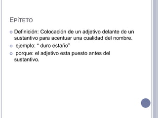 EPÍTETO
 Definición: Colocación de un adjetivo delante de un
  sustantivo para acentuar una cualidad del nombre.
 ejemplo: “ duro estaño”

 porque: el adjetivo esta puesto antes del
  sustantivo.
 