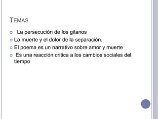 TEMAS
   La persecución de los gitanos
 La muerte y el dolor de la separación.

 El poema es un narrativo sobre amor y muerte

 Es una reacción critica a los cambios sociales del
  tiempo
 