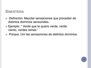 SINESTESIA
  Definición: Mezclar sensaciones que proceden de
  distintos dominios sensoriales.
 Ejemplo: “ Verde que te quiero verde, verde
  viento, verdes ramas.”
 Porque: Uní las sensaciones de distintos dominios.
 