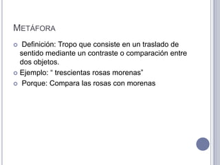 METÁFORA
  Definición: Tropo que consiste en un traslado de
  sentido mediante un contraste o comparación entre
  dos objetos.
 Ejemplo: “ trescientas rosas morenas”

 Porque: Compara las rosas con morenas
 