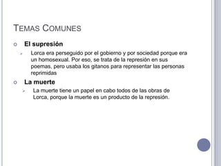 TEMAS COMUNES
       El supresión
         Lorca era perseguido por el gobierno y por sociedad porque era
          un homosexual. Por eso, se trata de la represión en sus
          poemas, pero usaba los gitanos para representar las personas
          reprimidas
       La muerte
         La muerte tiene un papel en cabo todos de las obras de
          Lorca, porque la muerte es un producto de la represión.
 