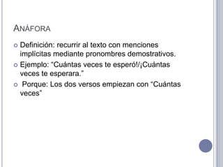 ANÁFORA
 Definición: recurrir al texto con menciones
  implícitas mediante pronombres demostrativos.
 Ejemplo: “Cuántas veces te esperó!/¡Cuántas
  veces te esperara.”
 Porque: Los dos versos empiezan con “Cuántas
  veces”
 