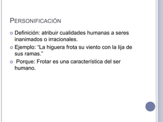 PERSONIFICACIÓN
 Definición: atribuir cualidades humanas a seres
  inanimados o irracionales.
 Ejemplo: “La higuera frota su viento con la lija de
  sus ramas.”
 Porque: Frotar es una característica del ser
  humano.
 