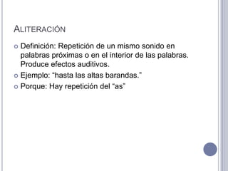 ALITERACIÓN
 Definición: Repetición de un mismo sonido en
  palabras próximas o en el interior de las palabras.
  Produce efectos auditivos.
 Ejemplo: “hasta las altas barandas.”

 Porque: Hay repetición del “as”
 