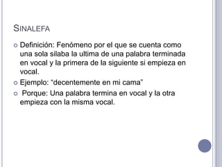 SINALEFA
 Definición: Fenómeno por el que se cuenta como
  una sola silaba la ultima de una palabra terminada
  en vocal y la primera de la siguiente si empieza en
  vocal.
 Ejemplo: “decentemente en mi cama”

 Porque: Una palabra termina en vocal y la otra
  empieza con la misma vocal.
 