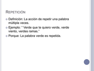 REPETICIÓN
 Definición: La acción de repetir una palabra
  múltipla veces.
 Ejemplo: “ Verde que te quiero verde, verde
  viento, verdes ramas.”
 Porque: La palabra verde es repetida.
 