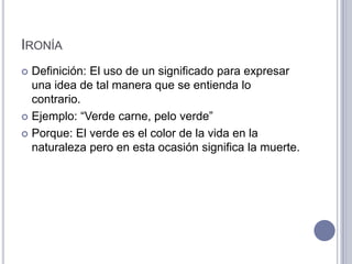 IRONÍA
 Definición: El uso de un significado para expresar
  una idea de tal manera que se entienda lo
  contrario.
 Ejemplo: “Verde carne, pelo verde”

 Porque: El verde es el color de la vida en la
  naturaleza pero en esta ocasión significa la muerte.
 