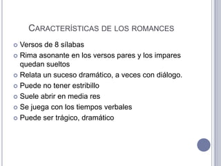 CARACTERÍSTICAS DE LOS ROMANCES
 Versos de 8 sílabas
 Rima asonante en los versos pares y los impares
  quedan sueltos
 Relata un suceso dramático, a veces con diálogo.

 Puede no tener estribillo

 Suele abrir en media res

 Se juega con los tiempos verbales

 Puede ser trágico, dramático
 