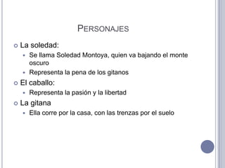 PERSONAJES
   La soledad:
     Se llama Soledad Montoya, quien va bajando el monte
      oscuro
     Representa la pena de los gitanos

   El caballo:
       Representa la pasión y la libertad
   La gitana
       Ella corre por la casa, con las trenzas por el suelo
 