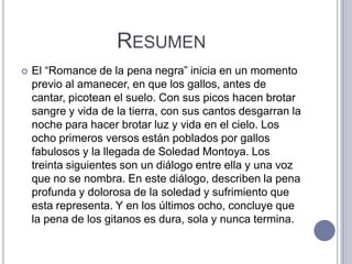 RESUMEN
   El “Romance de la pena negra” inicia en un momento
    previo al amanecer, en que los gallos, antes de
    cantar, picotean el suelo. Con sus picos hacen brotar
    sangre y vida de la tierra, con sus cantos desgarran la
    noche para hacer brotar luz y vida en el cielo. Los
    ocho primeros versos están poblados por gallos
    fabulosos y la llegada de Soledad Montoya. Los
    treinta siguientes son un diálogo entre ella y una voz
    que no se nombra. En este diálogo, describen la pena
    profunda y dolorosa de la soledad y sufrimiento que
    esta representa. Y en los últimos ocho, concluye que
    la pena de los gitanos es dura, sola y nunca termina.
 