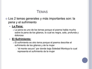TEMAS
   Los 2 temas generales y más importantes son: la
    pena y el sufrimiento
       La Pena:
           La pena es uno de los temas porque el poema habla mucho
            sobre la pena de los gitanos, lo cual es negra, sola, profunda y
            dolorosa
       El Sufrimiento:
           El sufrimiento es otro tema porque el poema describe el
            sufrimiento de los gitanos y de la mujer
              “el monte oscuro” por donde baja Soledad Montoya lo cual

               representa el sufrimiento de la mujer
 