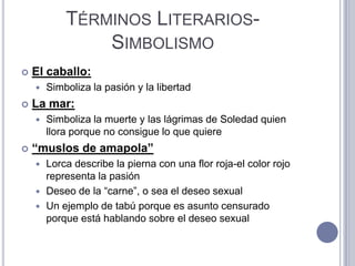 TÉRMINOS LITERARIOS-
                SIMBOLISMO
   El caballo:
       Simboliza la pasión y la libertad
   La mar:
       Simboliza la muerte y las lágrimas de Soledad quien
        llora porque no consigue lo que quiere
   “muslos de amapola”
     Lorca describe la pierna con una flor roja-el color rojo
      representa la pasión
     Deseo de la “carne”, o sea el deseo sexual
     Un ejemplo de tabú porque es asunto censurado
      porque está hablando sobre el deseo sexual
 