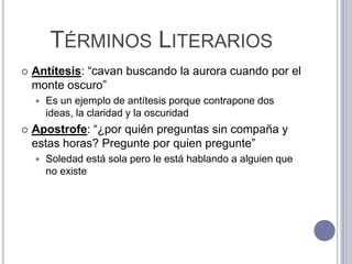 TÉRMINOS LITERARIOS
   Antítesis: “cavan buscando la aurora cuando por el
    monte oscuro”
       Es un ejemplo de antítesis porque contrapone dos
        ideas, la claridad y la oscuridad
   Apostrofe: “¿por quién preguntas sin compaña y
    estas horas? Pregunte por quien pregunte”
       Soledad está sola pero le está hablando a alguien que
        no existe
 