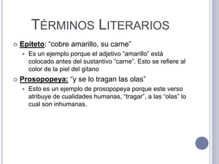 TÉRMINOS LITERARIOS
   Epíteto: “cobre amarillo, su carne”
       Es un ejemplo porque el adjetivo “amarillo” está
        colocado antes del sustantivo “carne”. Esto se refiere al
        color de la piel del gitano
   Prosopopeya: “y se lo tragan las olas”
       Esto es un ejemplo de prosopopeya porque este verso
        atribuye de cualidades humanas, “tragar”, a las “olas” lo
        cual son inhumanas.
 