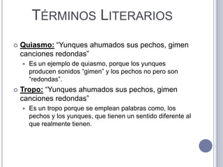 TÉRMINOS LITERARIOS
   Quiasmo: “Yunques ahumados sus pechos, gimen
    canciones redondas”
       Es un ejemplo de quiasmo, porque los yunques
        producen sonidos “gimen” y los pechos no pero son
        “redondas”.
   Tropo: “Yunques ahumados sus pechos, gimen
    canciones redondas”
       Es un tropo porque se emplean palabras como, los
        pechos y los yunques, que tienen un sentido diferente al
        que realmente tienen.
 