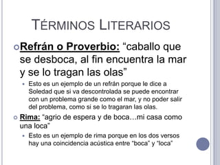 TÉRMINOS LITERARIOS
Refrán      o Proverbio: “caballo que
    se desboca, al fin encuentra la mar
    y se lo tragan las olas”
       Esto es un ejemplo de un refrán porque le dice a
        Soledad que si va descontrolada se puede encontrar
        con un problema grande como el mar, y no poder salir
        del problema, como si se lo tragaran las olas.
   Rima: “agrio de espera y de boca…mi casa como
    una loca”
       Esto es un ejemplo de rima porque en los dos versos
        hay una coincidencia acústica entre “boca” y “loca”
 