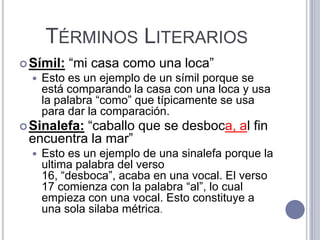 TÉRMINOS LITERARIOS
 Símil:   “mi casa como una loca”
     Esto es un ejemplo de un símil porque se
      está comparando la casa con una loca y usa
      la palabra “como” que típicamente se usa
      para dar la comparación.
          “caballo que se desboca, al fin
 Sinalefa:
 encuentra la mar”
     Esto es un ejemplo de una sinalefa porque la
      ultima palabra del verso
      16, “desboca”, acaba en una vocal. El verso
      17 comienza con la palabra “al”, lo cual
      empieza con una vocal. Esto constituye a
      una sola silaba métrica.
 