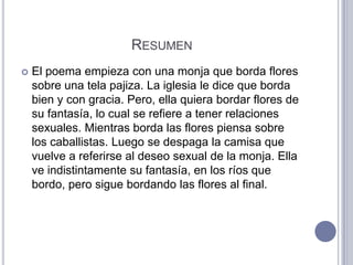 RESUMEN
   El poema empieza con una monja que borda flores
    sobre una tela pajiza. La iglesia le dice que borda
    bien y con gracia. Pero, ella quiera bordar flores de
    su fantasía, lo cual se refiere a tener relaciones
    sexuales. Mientras borda las flores piensa sobre
    los caballistas. Luego se despaga la camisa que
    vuelve a referirse al deseo sexual de la monja. Ella
    ve indistintamente su fantasía, en los ríos que
    bordo, pero sigue bordando las flores al final.
 