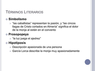 TÉRMINOS LITERARIOS
   Simbolismo
       “las caballistas” representan la pasión, y “las cincos
        llagas de Cristo cortados en Almería” significa el dolor
        de la monja al están en el convento
   Prosopopeya
       “la luz juega el ajedrez”
   Hipotiposis
     Descripción apasionada de una persona
     García Lorca describe la monja muy apasionadamente
 