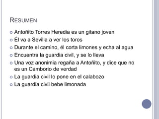 RESUMEN
 Antoñito Torres Heredia es un gitano joven
 Él va a Sevilla a ver los toros

 Durante el camino, él corta limones y echa al agua

 Encuentra la guardia civil, y se lo lleva

 Una voz anonimia regaña a Antoñito, y dice que no
  es un Camborio de verdad
 La guardia civil lo pone en el calabozo

 La guardia civil bebe limonada
 