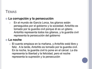 TEMAS
   La corrupción y la persecución
        En el mundo de García Lorca, los gitanos están
         perseguidos por el gobierno y la sociedad. Antoñito es
         tomado por la guardia civil porque él es un gitano.
         Antoñito representa todos los gitanos, y la guardia civil
         representa la persecución del gobierno
   La noche
       El cuento empieza en la mañana, y Antoñito está libre y
        feliz. A la tarde, Antoñito es tomado por la guardia civil.
        En la noche, la guardia civil lo pone en el cárcel. La día
        representa la libertad y la felicidad, pero el noche
        representa la supresión y la persecución
 