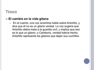 TEMAS
   El cambio en la vida gitana
       En el cuento, una voz anonimia habla sobre Antoñito, y
        dice que él no es un gitano verdad. La voz sugiera que
        Antoñito debía mata a la guardia civil, y implica que eso
        es lo que un gitano, o Camborio, verdad habría hecho.
        Antoñito representa los gitanos que dejan sus cuchillos
 