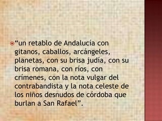  “un retablo de Andalucía con
 gitanos, caballos, arcángeles,
 planetas, con su brisa judía, con su
 brisa romana, con ríos, con
 crímenes, con la nota vulgar del
 contrabandista y la nota celeste de
 los niños desnudos de córdoba que
 burlan a San Rafael”.
 