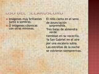    Imágenes muy brillantes   El niño canta en el seno
    junto a sombras.          de Anunciación
   O imágenes cósmicas          sorprendida.
    con otras mínimas.        Tres balas de almendra
                                 verde
                              tiemblan en su vocecita.
                              Ya San Gabriel en el aire
                              por una escalera subía.
                              Las estrellas de la noche
                              se volvieron siemprevivas.
 