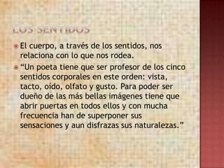  El cuerpo, a través de los sentidos, nos
  relaciona con lo que nos rodea.
 “Un poeta tiene que ser profesor de los cinco
  sentidos corporales en este orden: vista,
  tacto, oído, olfato y gusto. Para poder ser
  dueño de las más bellas imágenes tiene que
  abrir puertas en todos ellos y con mucha
  frecuencia han de superponer sus
  sensaciones y aun disfrazas sus naturalezas.”
 